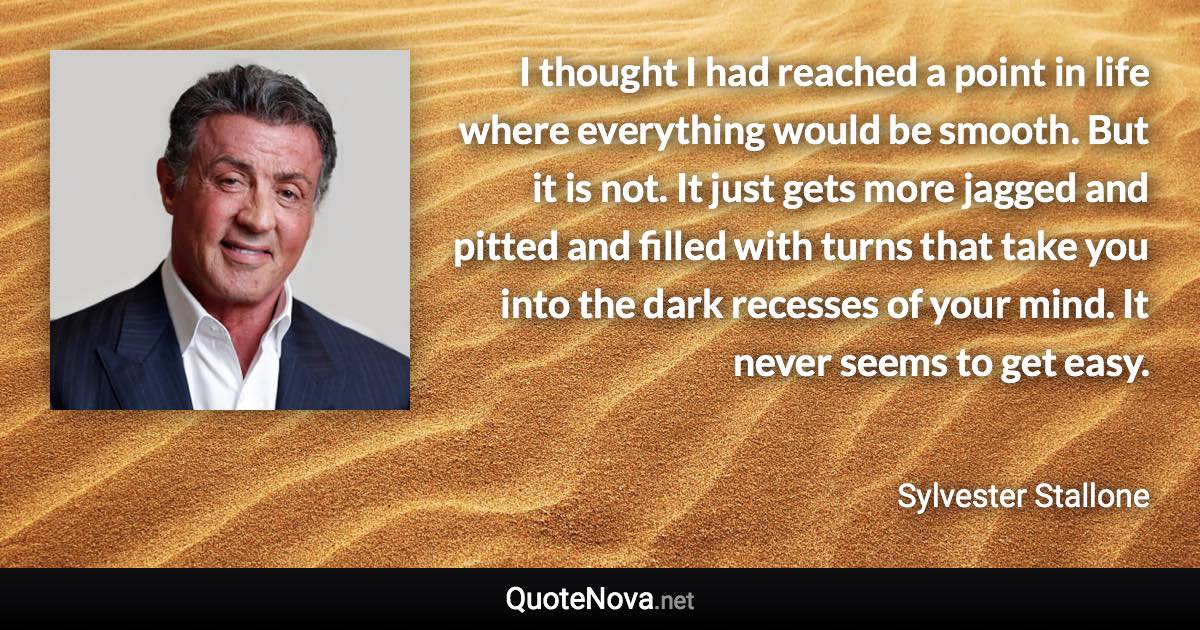 I thought I had reached a point in life where everything would be smooth. But it is not. It just gets more jagged and pitted and filled with turns that take you into the dark recesses of your mind. It never seems to get easy. - Sylvester Stallone quote