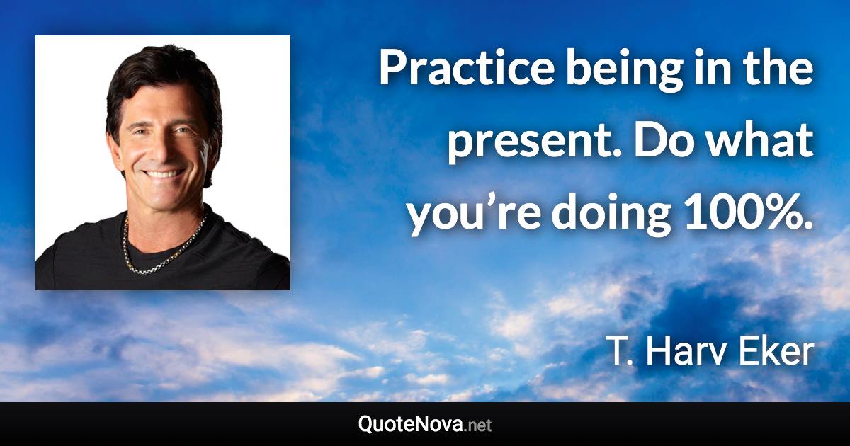 Practice being in the present. Do what you’re doing 100%. - T. Harv Eker quote