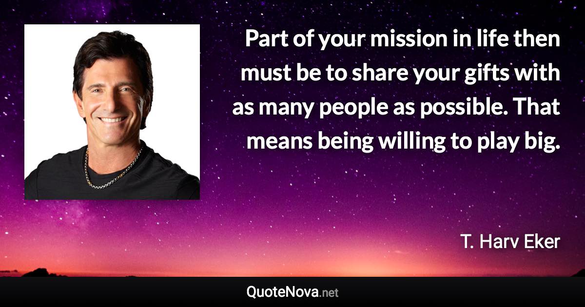 Part of your mission in life then must be to share your gifts with as many people as possible. That means being willing to play big. - T. Harv Eker quote