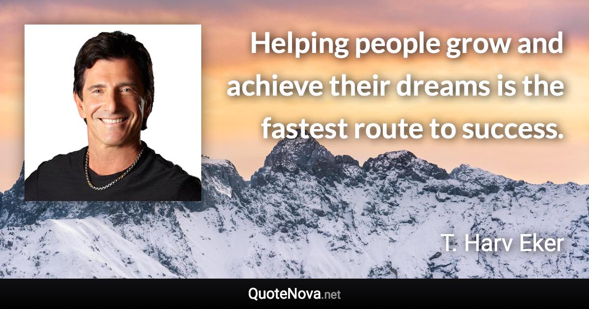 Helping people grow and achieve their dreams is the fastest route to success. - T. Harv Eker quote