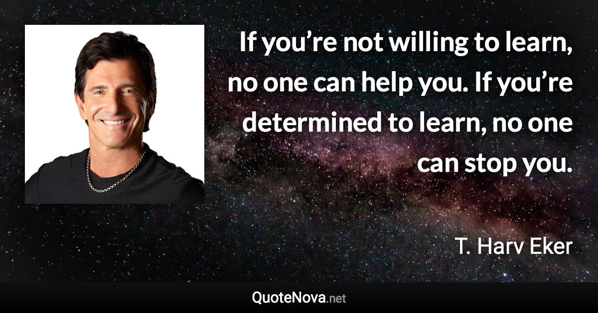 If you’re not willing to learn, no one can help you. If you’re determined to learn, no one can stop you. - T. Harv Eker quote