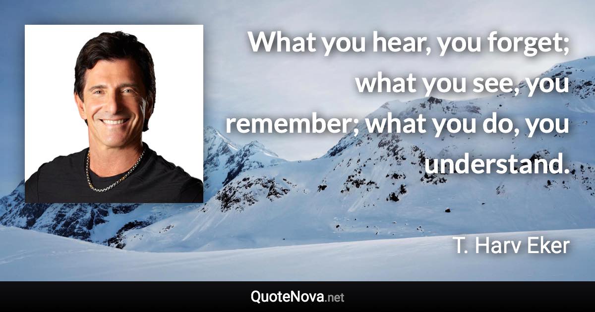What you hear, you forget; what you see, you remember; what you do, you understand. - T. Harv Eker quote