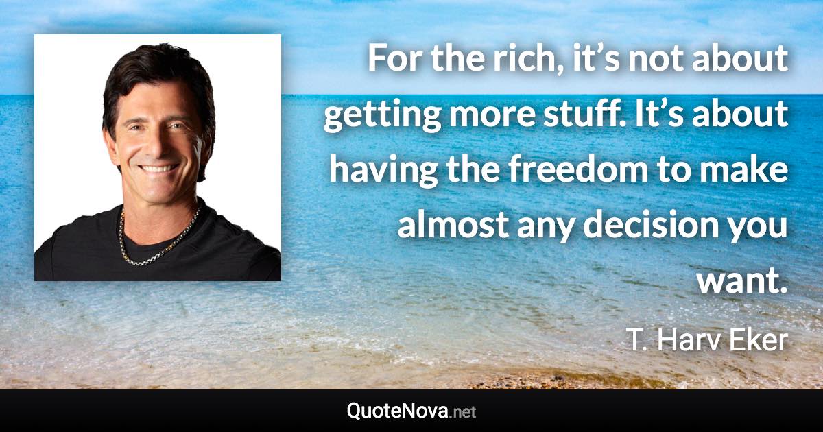 For the rich, it’s not about getting more stuff. It’s about having the freedom to make almost any decision you want. - T. Harv Eker quote