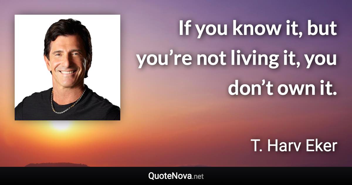 If you know it, but you’re not living it, you don’t own it. - T. Harv Eker quote