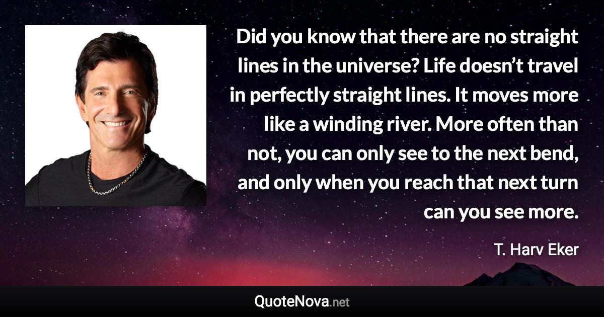 Did you know that there are no straight lines in the universe? Life doesn’t travel in perfectly straight lines. It moves more like a winding river. More often than not, you can only see to the next bend, and only when you reach that next turn can you see more. - T. Harv Eker quote