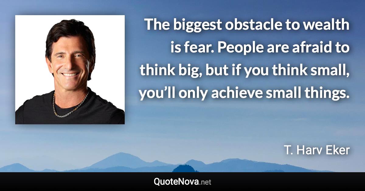 The biggest obstacle to wealth is fear. People are afraid to think big, but if you think small, you’ll only achieve small things. - T. Harv Eker quote