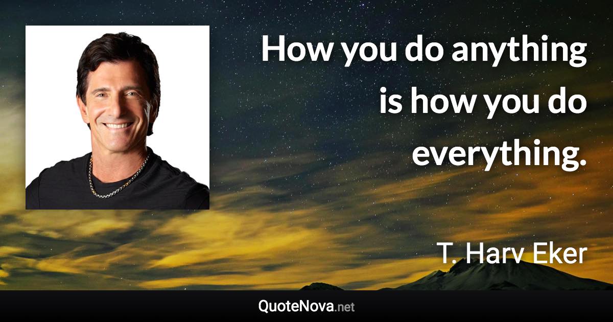 How you do anything is how you do everything. - T. Harv Eker quote
