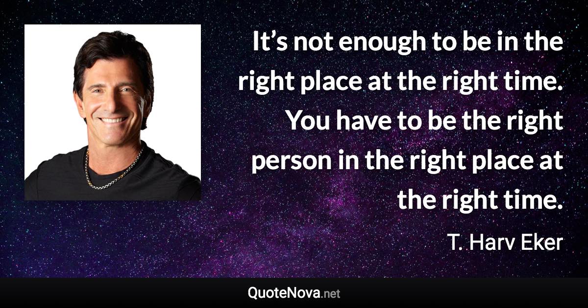 It’s not enough to be in the right place at the right time. You have to be the right person in the right place at the right time. - T. Harv Eker quote