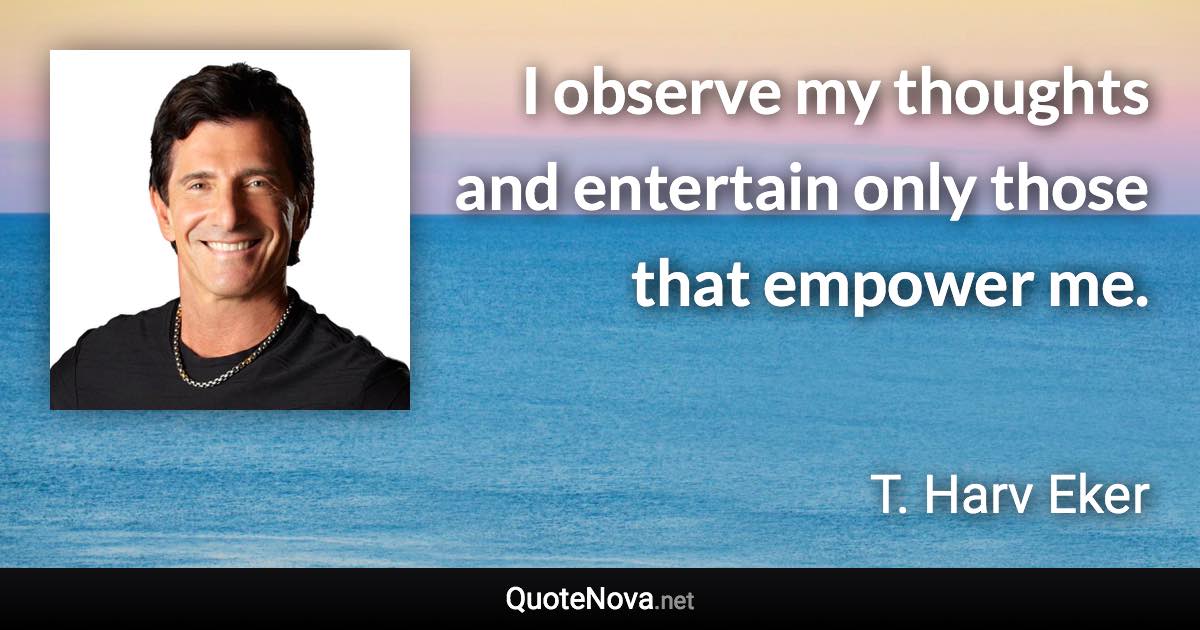 I observe my thoughts and entertain only those that empower me. - T. Harv Eker quote