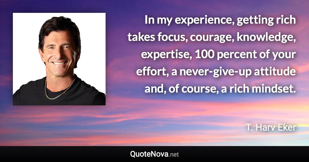 In my experience, getting rich takes focus, courage, knowledge, expertise, 100 percent of your effort, a never-give-up attitude and, of course, a rich mindset. - T. Harv Eker quote