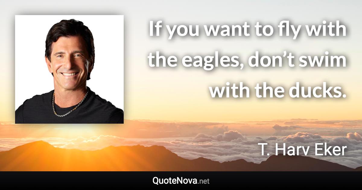 If you want to fly with the eagles, don’t swim with the ducks. - T. Harv Eker quote
