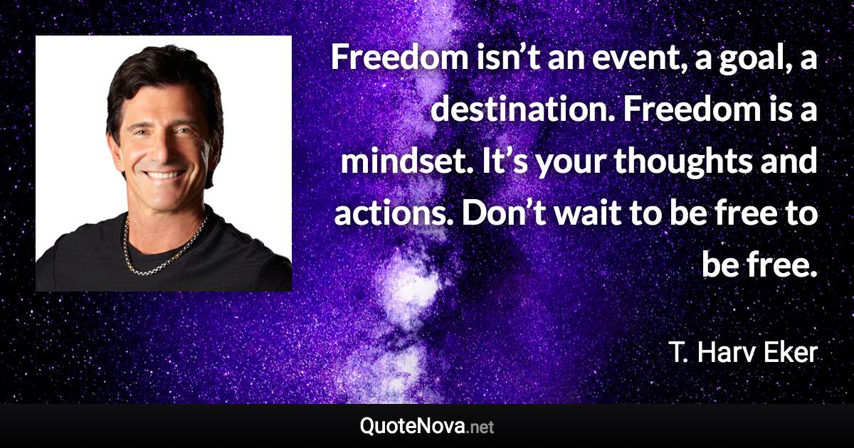 Freedom isn’t an event, a goal, a destination. Freedom is a mindset. It’s your thoughts and actions. Don’t wait to be free to be free. - T. Harv Eker quote
