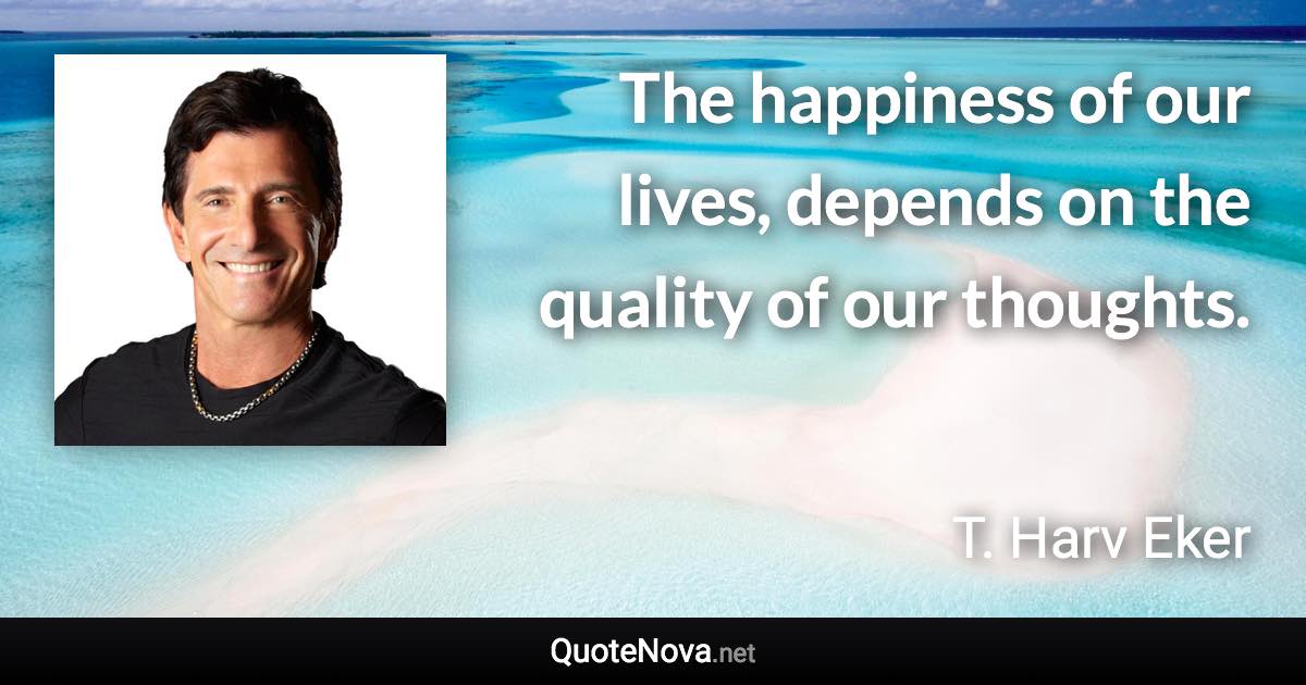 The happiness of our lives, depends on the quality of our thoughts. - T. Harv Eker quote