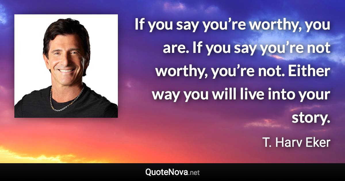 If you say you’re worthy, you are. If you say you’re not worthy, you’re not. Either way you will live into your story. - T. Harv Eker quote