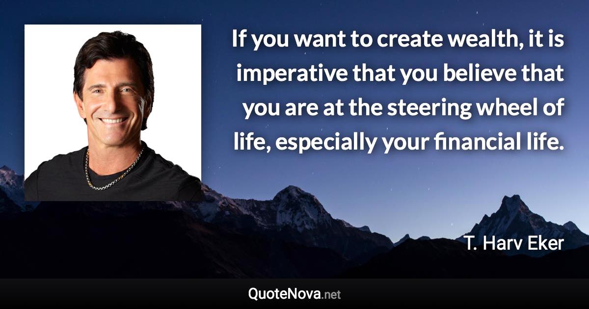 If you want to create wealth, it is imperative that you believe that you are at the steering wheel of life, especially your financial life. - T. Harv Eker quote