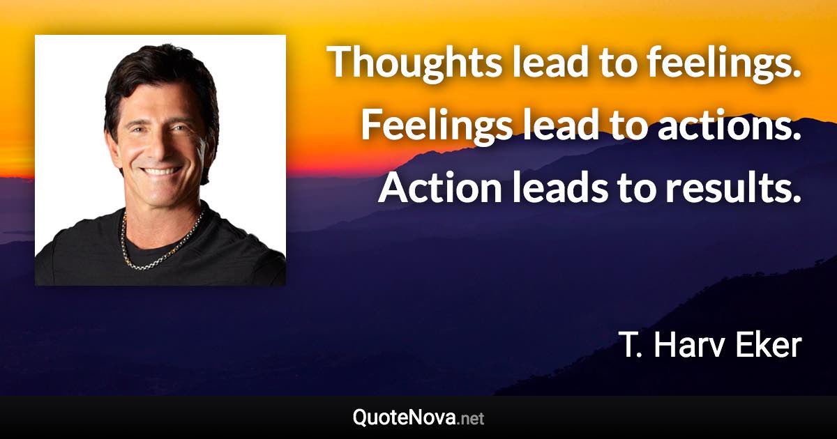 Thoughts lead to feelings. Feelings lead to actions. Action leads to results. - T. Harv Eker quote