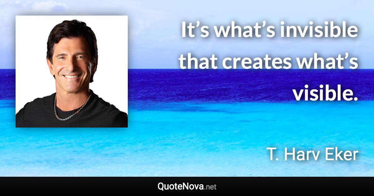 It’s what’s invisible that creates what’s visible. - T. Harv Eker quote