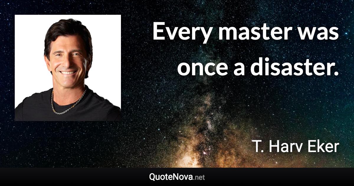 Every master was once a disaster. - T. Harv Eker quote