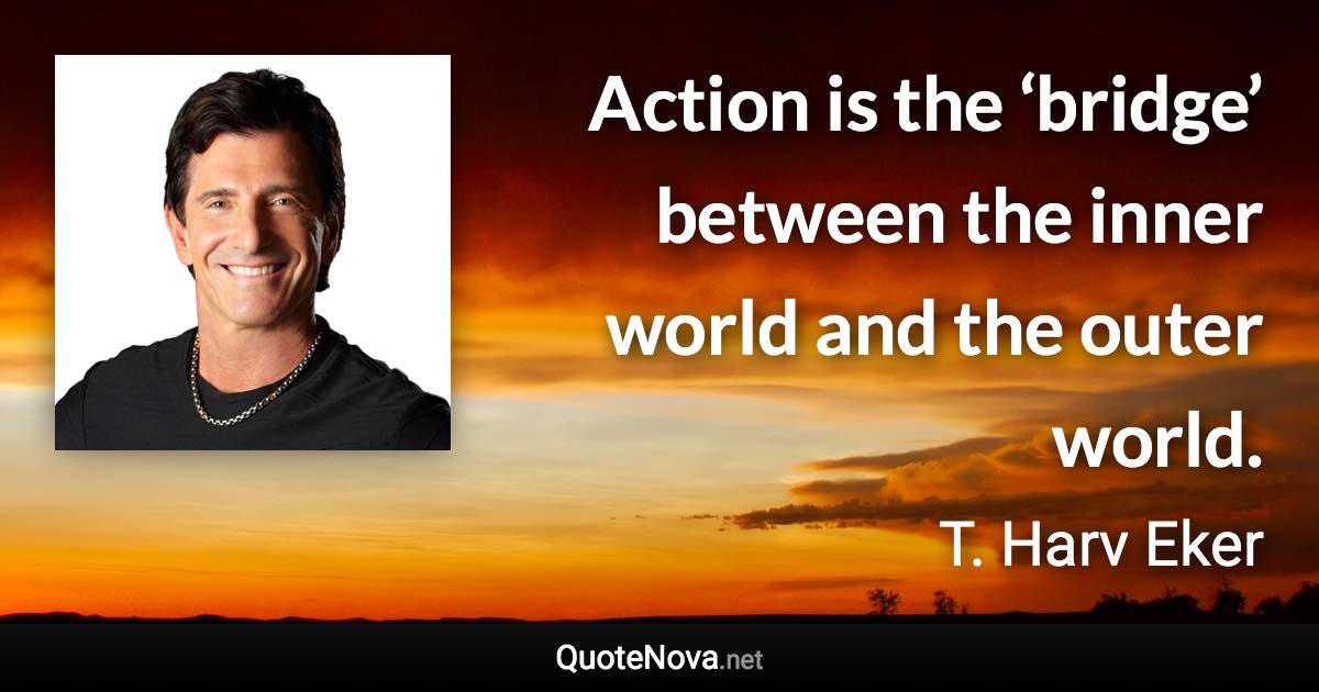 Action is the ‘bridge’ between the inner world and the outer world. - T. Harv Eker quote