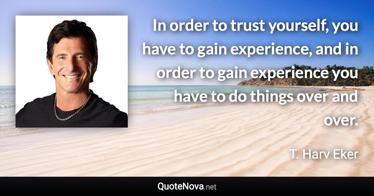 In order to trust yourself, you have to gain experience, and in order to gain experience you have to do things over and over. - T. Harv Eker quote