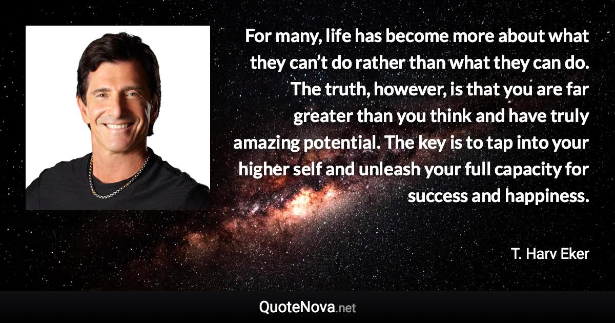 For many, life has become more about what they can’t do rather than what they can do. The truth, however, is that you are far greater than you think and have truly amazing potential. The key is to tap into your higher self and unleash your full capacity for success and happiness. - T. Harv Eker quote