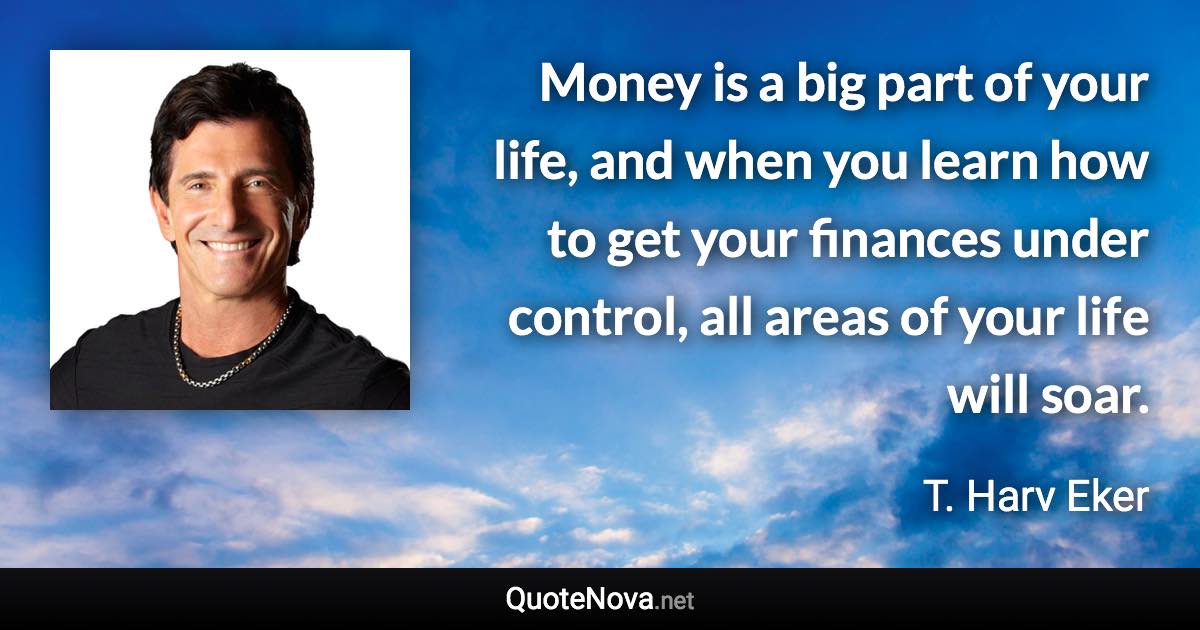 Money is a big part of your life, and when you learn how to get your finances under control, all areas of your life will soar. - T. Harv Eker quote