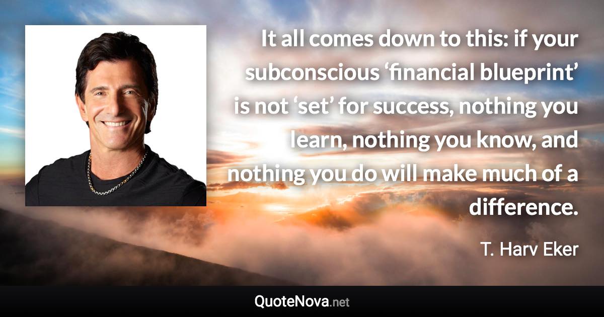 It all comes down to this: if your subconscious ‘financial blueprint’ is not ‘set’ for success, nothing you learn, nothing you know, and nothing you do will make much of a difference. - T. Harv Eker quote