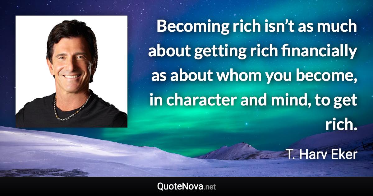 Becoming rich isn’t as much about getting rich financially as about whom you become, in character and mind, to get rich. - T. Harv Eker quote
