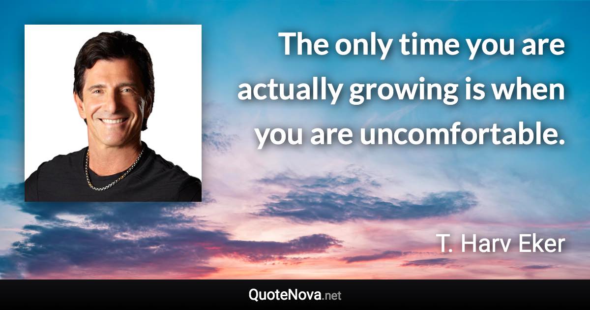 The only time you are actually growing is when you are uncomfortable. - T. Harv Eker quote