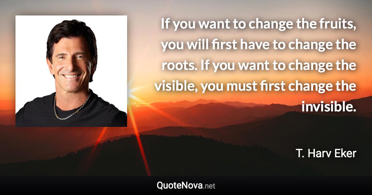 If you want to change the fruits, you will first have to change the roots. If you want to change the visible, you must first change the invisible. - T. Harv Eker quote