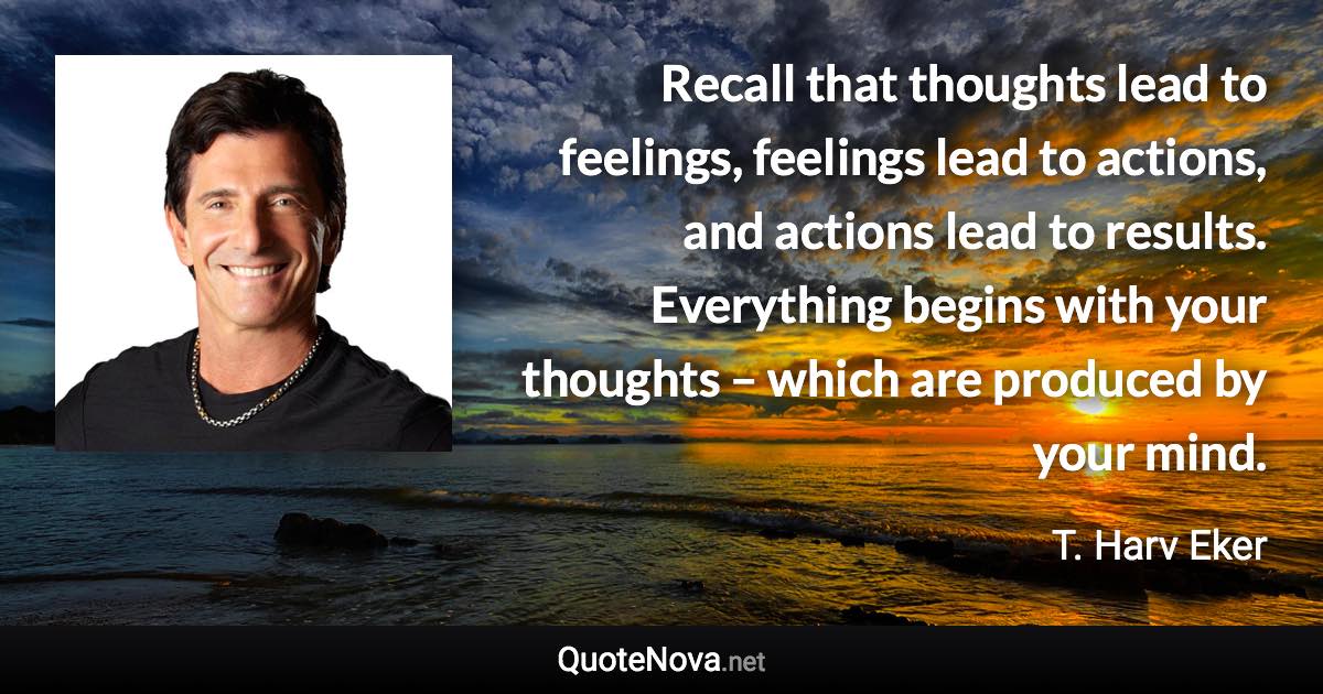 Recall that thoughts lead to feelings, feelings lead to actions, and actions lead to results. Everything begins with your thoughts – which are produced by your mind. - T. Harv Eker quote