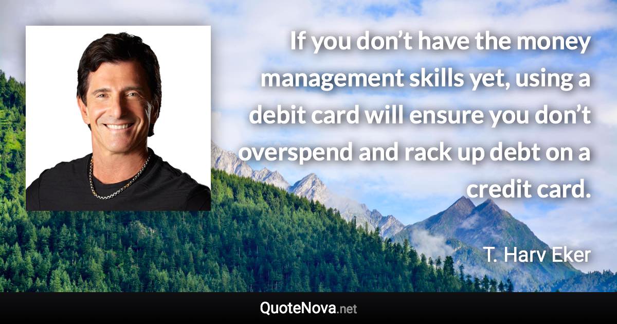 If you don’t have the money management skills yet, using a debit card will ensure you don’t overspend and rack up debt on a credit card. - T. Harv Eker quote