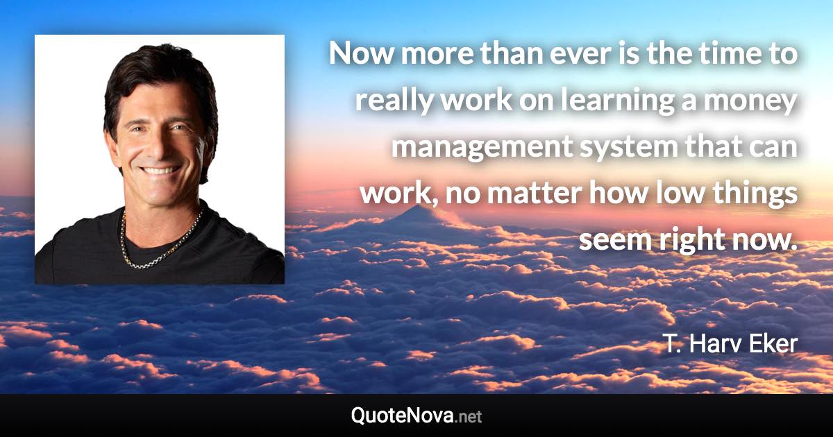 Now more than ever is the time to really work on learning a money management system that can work, no matter how low things seem right now. - T. Harv Eker quote