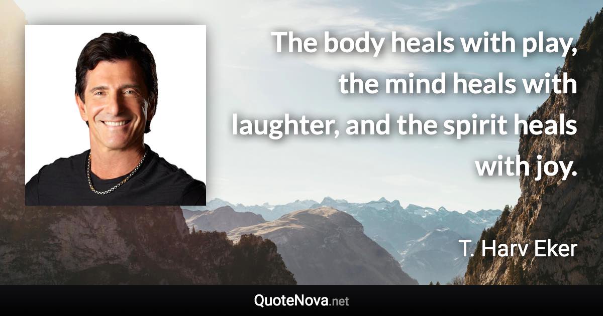 The body heals with play, the mind heals with laughter, and the spirit heals with joy. - T. Harv Eker quote