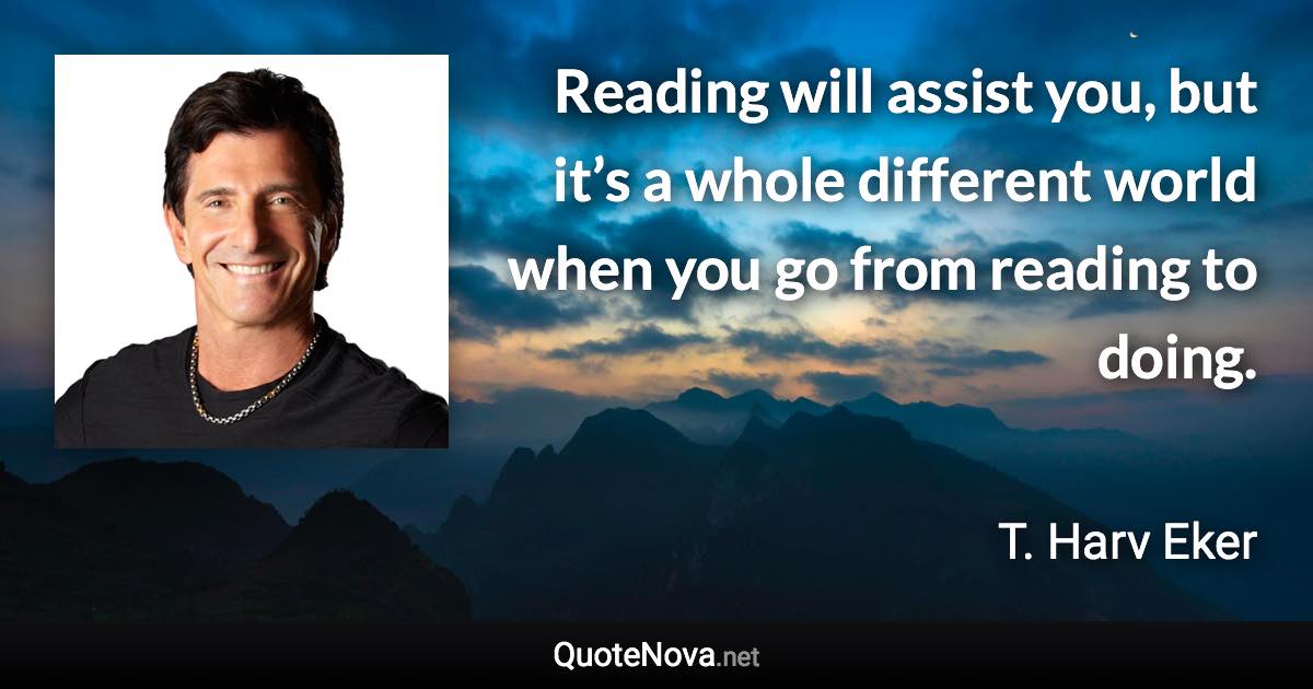 Reading will assist you, but it’s a whole different world when you go from reading to doing. - T. Harv Eker quote