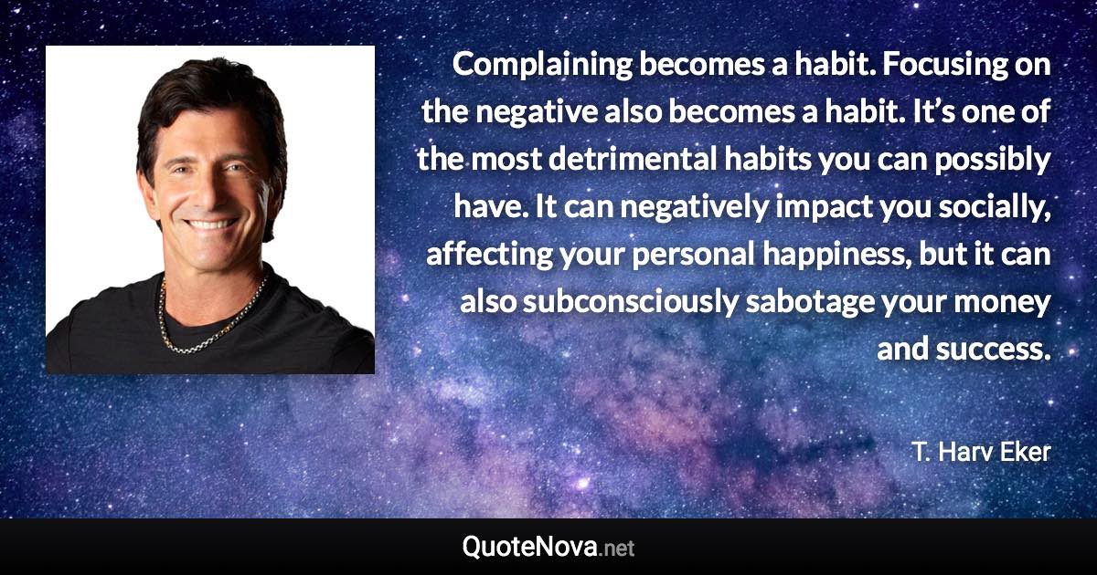 Complaining becomes a habit. Focusing on the negative also becomes a habit. It’s one of the most detrimental habits you can possibly have. It can negatively impact you socially, affecting your personal happiness, but it can also subconsciously sabotage your money and success. - T. Harv Eker quote