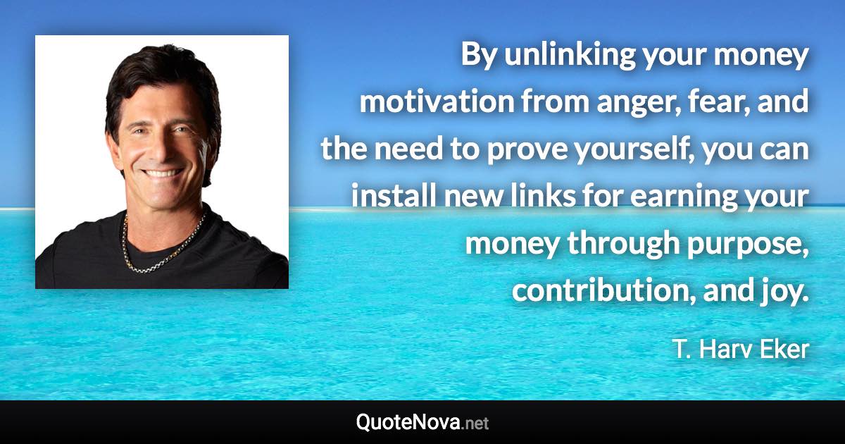 By unlinking your money motivation from anger, fear, and the need to prove yourself, you can install new links for earning your money through purpose, contribution, and joy. - T. Harv Eker quote