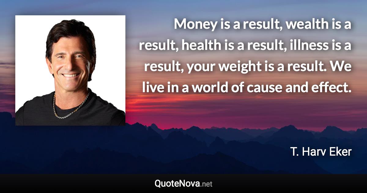 Money is a result, wealth is a result, health is a result, illness is a result, your weight is a result. We live in a world of cause and effect. - T. Harv Eker quote