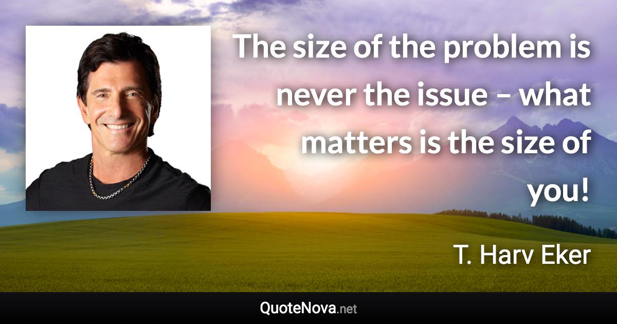 The size of the problem is never the issue – what matters is the size of you! - T. Harv Eker quote