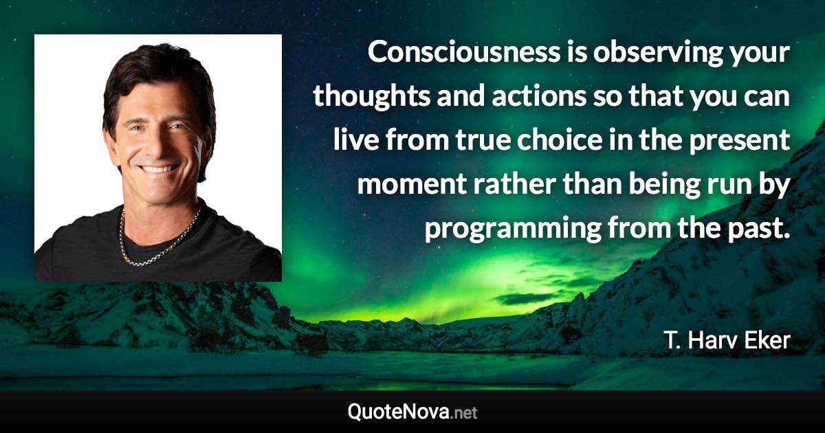 Consciousness is observing your thoughts and actions so that you can live from true choice in the present moment rather than being run by programming from the past. - T. Harv Eker quote