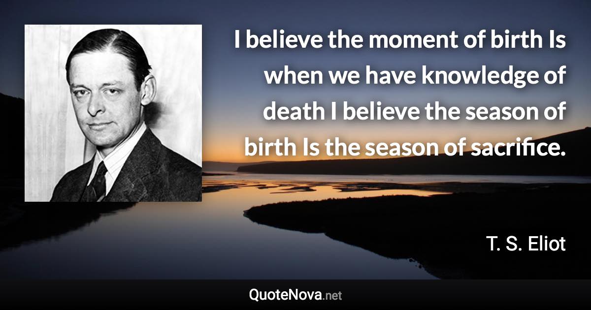 I believe the moment of birth Is when we have knowledge of death I believe the season of birth Is the season of sacrifice. - T. S. Eliot quote