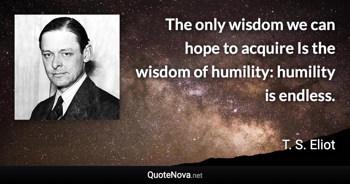 The only wisdom we can hope to acquire Is the wisdom of humility: humility is endless. - T. S. Eliot quote