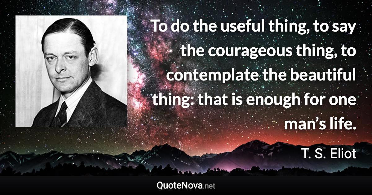 To do the useful thing, to say the courageous thing, to contemplate the beautiful thing: that is enough for one man’s life. - T. S. Eliot quote