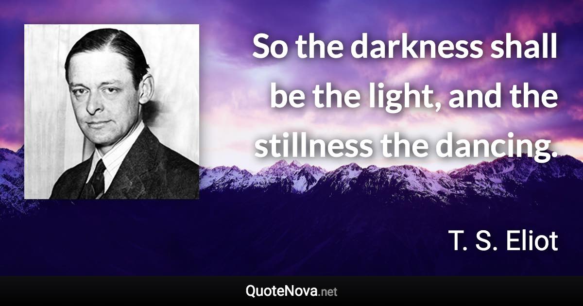 So the darkness shall be the light, and the stillness the dancing. - T. S. Eliot quote