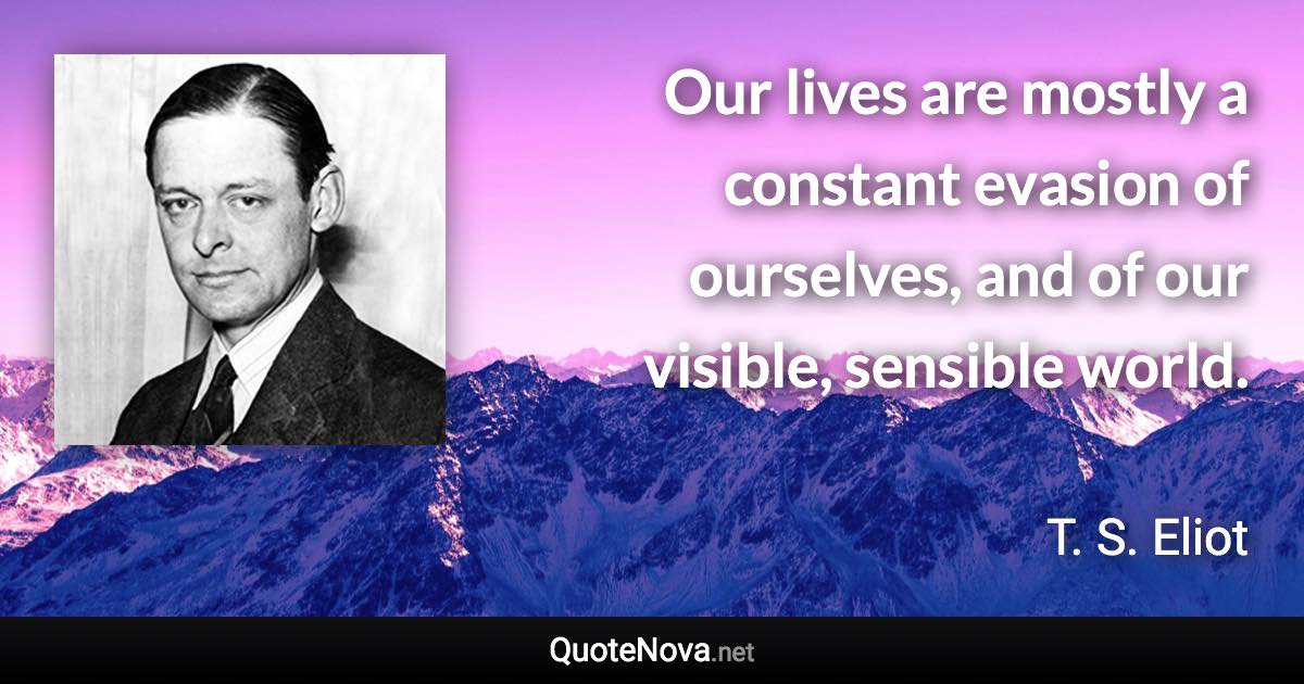 Our lives are mostly a constant evasion of ourselves, and of our visible, sensible world. - T. S. Eliot quote