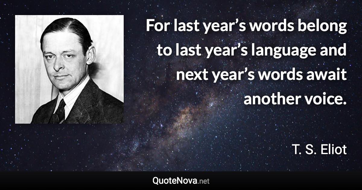 For last year’s words belong to last year’s language and next year’s words await another voice. - T. S. Eliot quote