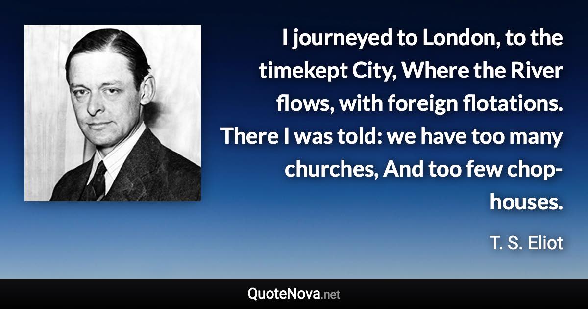 I journeyed to London, to the timekept City, Where the River flows, with foreign flotations. There I was told: we have too many churches, And too few chop-houses. - T. S. Eliot quote