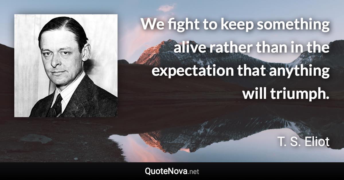 We fight to keep something alive rather than in the expectation that anything will triumph. - T. S. Eliot quote