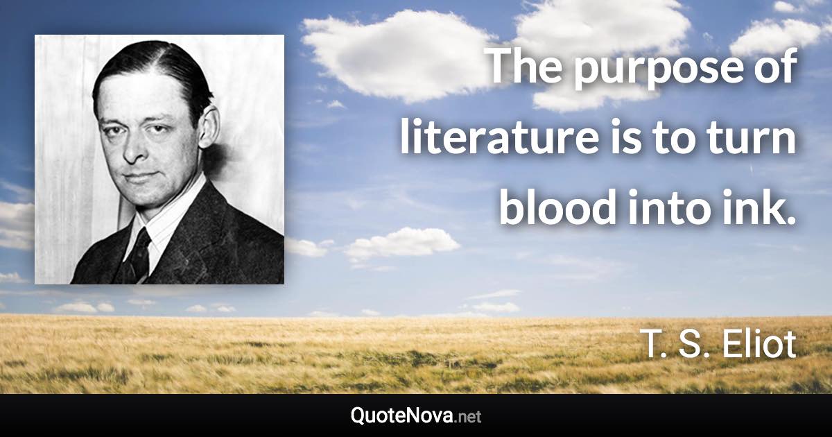 The purpose of literature is to turn blood into ink. - T. S. Eliot quote