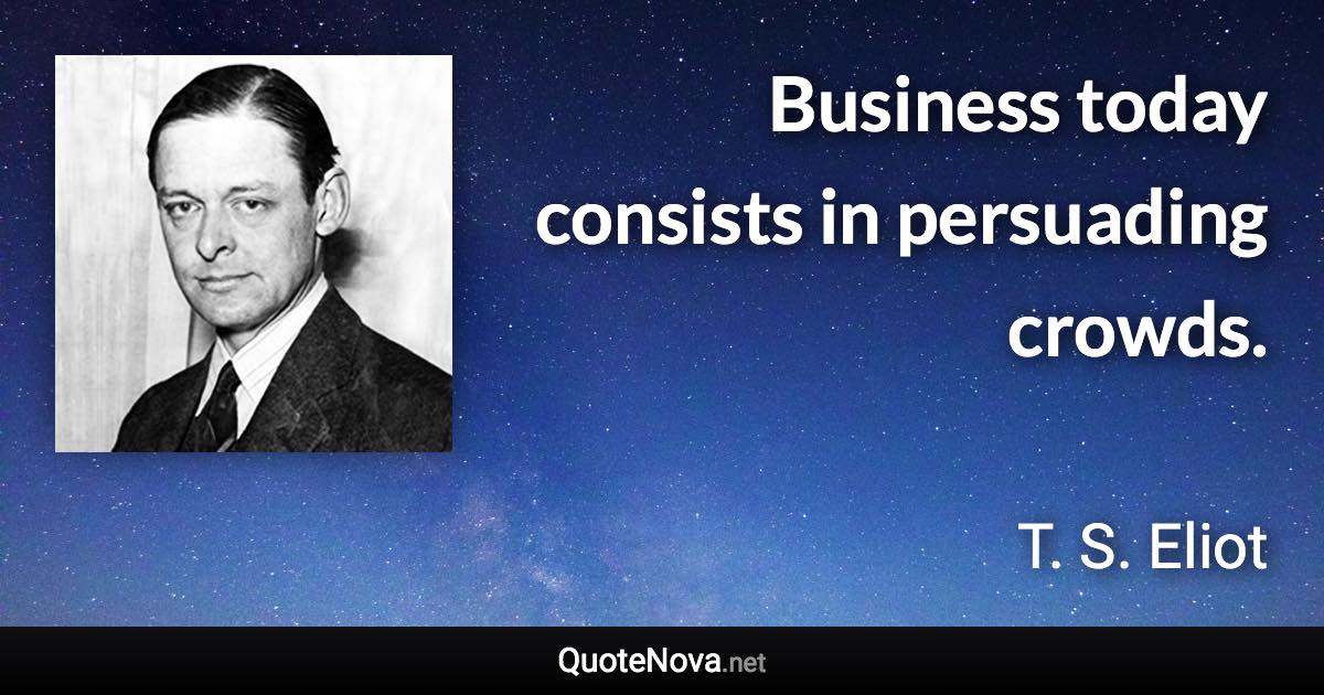 Business today consists in persuading crowds. - T. S. Eliot quote